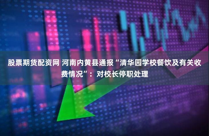 股票期货配资网 河南内黄县通报“清华园学校餐饮及有关收费情况”：对校长停职处理