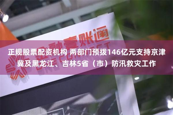 正规股票配资机构 两部门预拨146亿元支持京津冀及黑龙江、吉林5省（市）防汛救灾工作