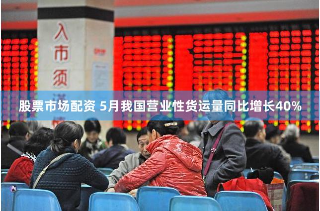 股票市场配资 5月我国营业性货运量同比增长40%