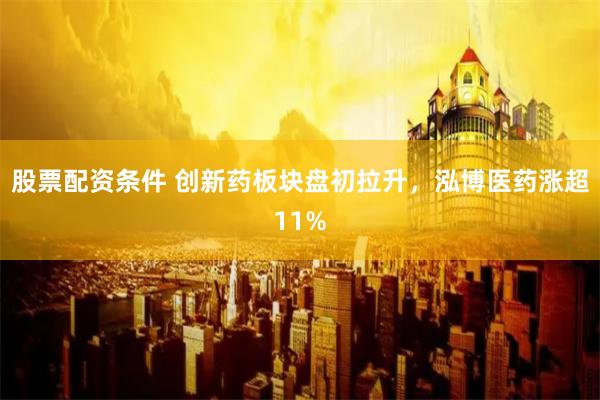 股票配资条件 创新药板块盘初拉升，泓博医药涨超11%