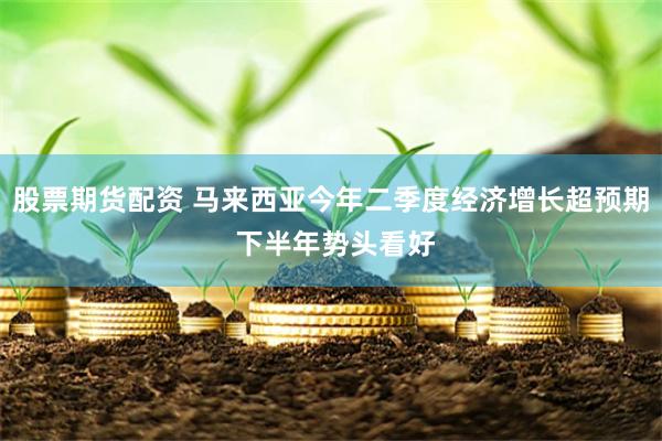 股票期货配资 马来西亚今年二季度经济增长超预期 下半年势头看好