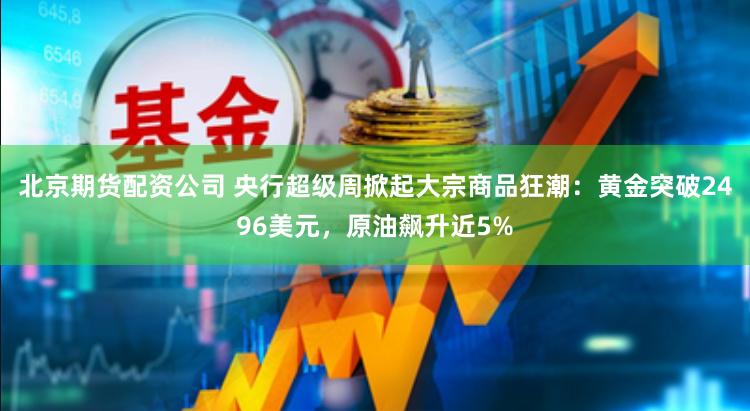 北京期货配资公司 央行超级周掀起大宗商品狂潮：黄金突破2496美元，原油飙升近5%
