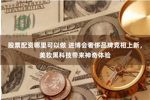 股票配资哪里可以做 进博会奢侈品牌竞相上新，美妆黑科技带来神奇体验