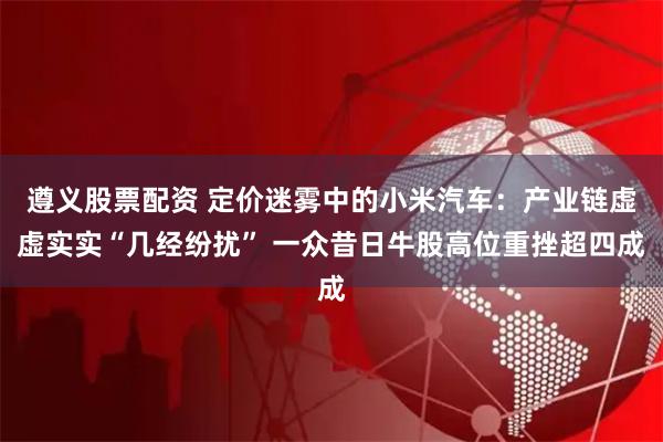 遵义股票配资 定价迷雾中的小米汽车：产业链虚虚实实“几经纷扰” 一众昔日牛股高位重挫超四成