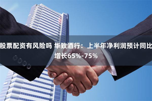股票配资有风险吗 华致酒行：上半年净利润预计同比增长65%-75%