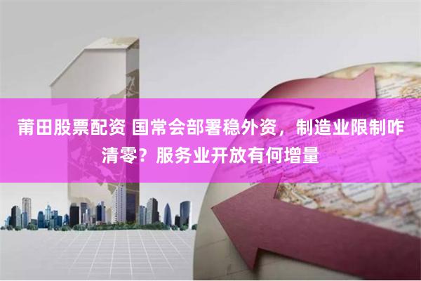 莆田股票配资 国常会部署稳外资，制造业限制咋清零？服务业开放有何增量