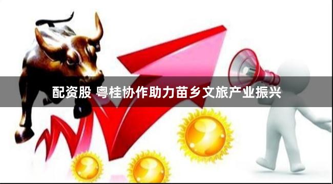 配资股 粤桂协作助力苗乡文旅产业振兴
