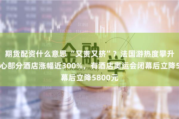 期货配资什么意思 “又贵又挤”？法国游热度攀升，市中心部分酒店涨幅近300%，有酒店奥运会闭幕后立降5800元