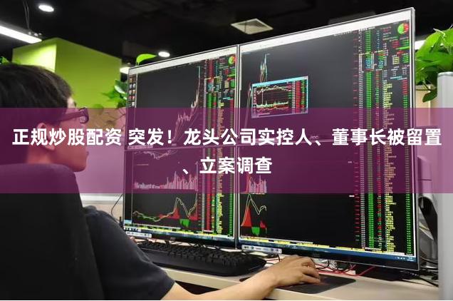 正规炒股配资 突发！龙头公司实控人、董事长被留置、立案调查