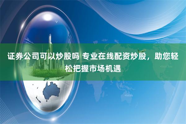 证券公司可以炒股吗 专业在线配资炒股，助您轻松把握市场机遇