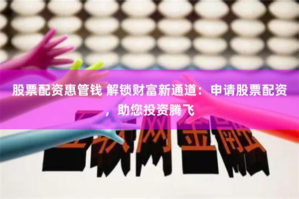 股票配资惠管钱 解锁财富新通道：申请股票配资，助您投资腾飞