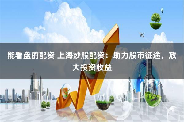 能看盘的配资 上海炒股配资：助力股市征途，放大投资收益