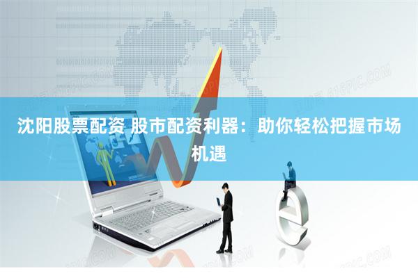 沈阳股票配资 股市配资利器：助你轻松把握市场机遇