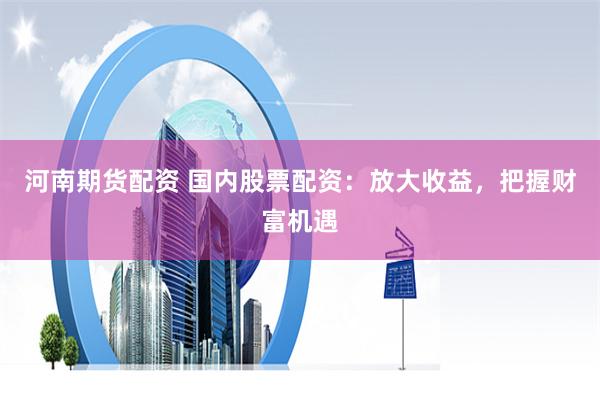 河南期货配资 国内股票配资：放大收益，把握财富机遇