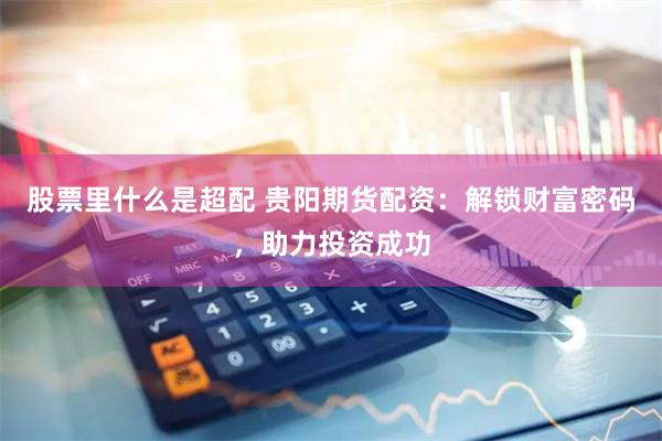 股票里什么是超配 贵阳期货配资：解锁财富密码，助力投资成功