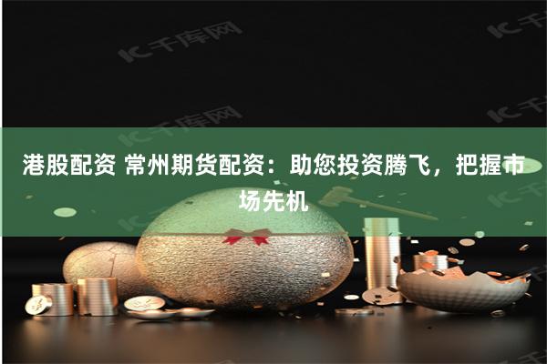 港股配资 常州期货配资：助您投资腾飞，把握市场先机