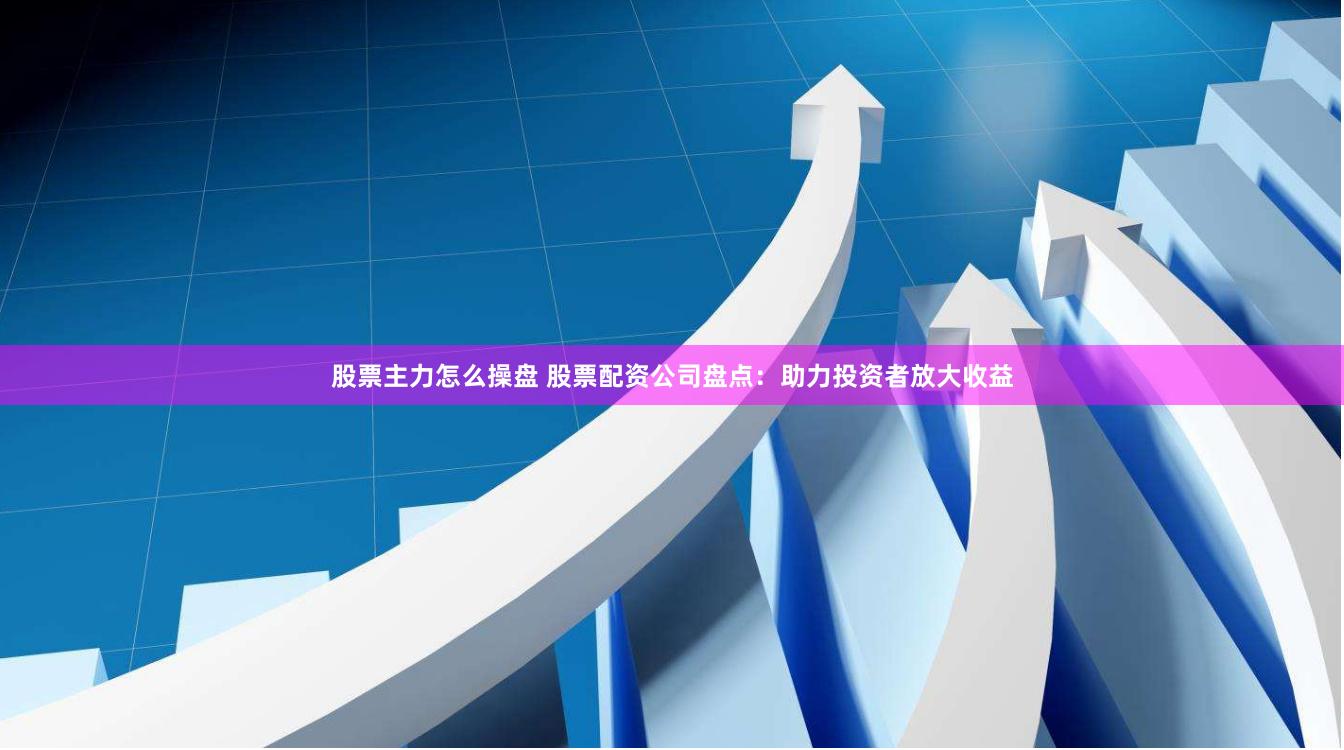 股票主力怎么操盘 股票配资公司盘点：助力投资者放大收益