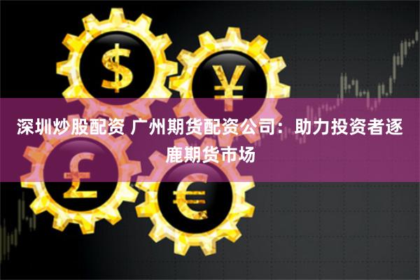 深圳炒股配资 广州期货配资公司：助力投资者逐鹿期货市场