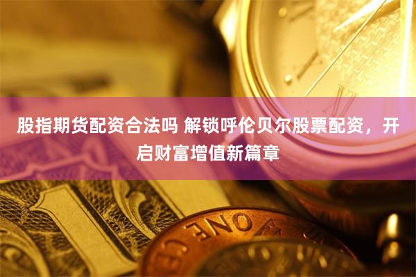 股指期货配资合法吗 解锁呼伦贝尔股票配资，开启财富增值新篇章