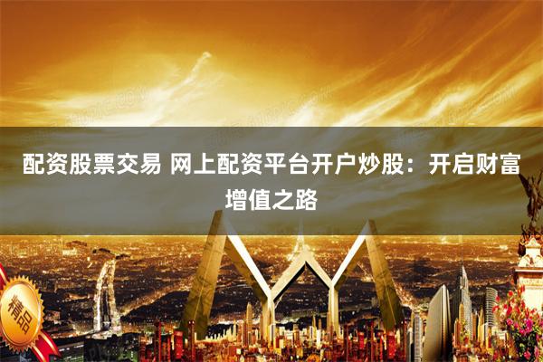 配资股票交易 网上配资平台开户炒股：开启财富增值之路