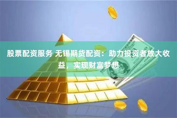 股票配资服务 无锡期货配资：助力投资者放大收益，实现财富梦想