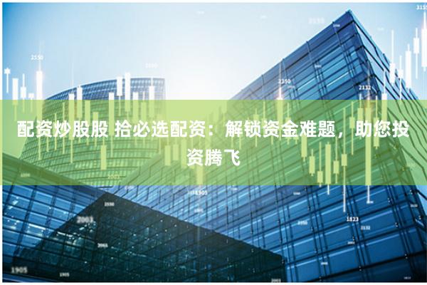 配资炒股股 拾必选配资：解锁资金难题，助您投资腾飞
