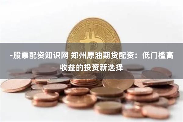 -股票配资知识网 郑州原油期货配资：低门槛高收益的投资新选择