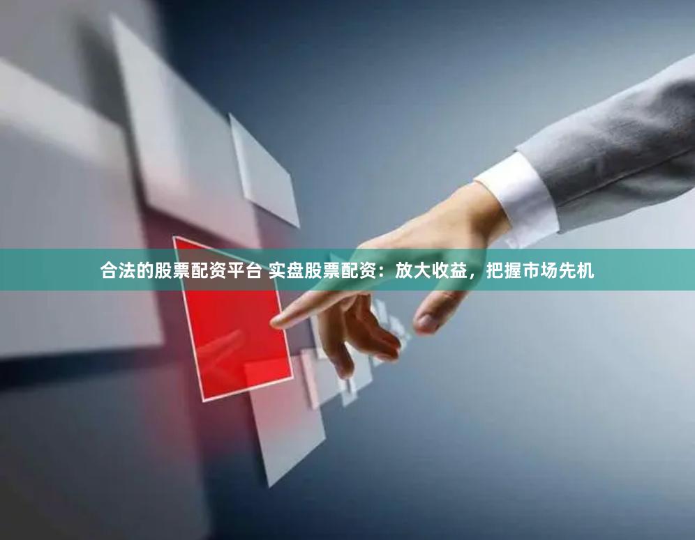 合法的股票配资平台 实盘股票配资：放大收益，把握市场先机