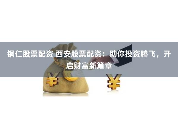铜仁股票配资 西安股票配资：助你投资腾飞，开启财富新篇章
