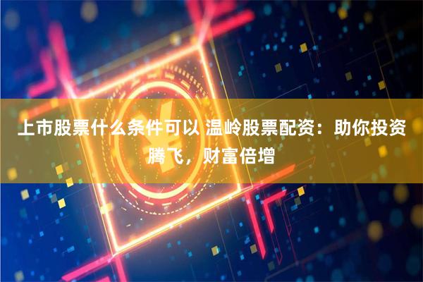 上市股票什么条件可以 温岭股票配资：助你投资腾飞，财富倍增