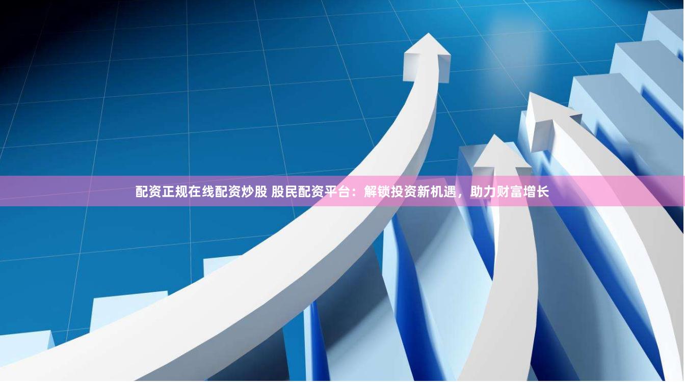 配资正规在线配资炒股 股民配资平台：解锁投资新机遇，助力财富增长