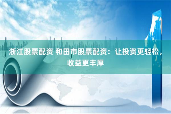 浙江股票配资 和田市股票配资：让投资更轻松，收益更丰厚