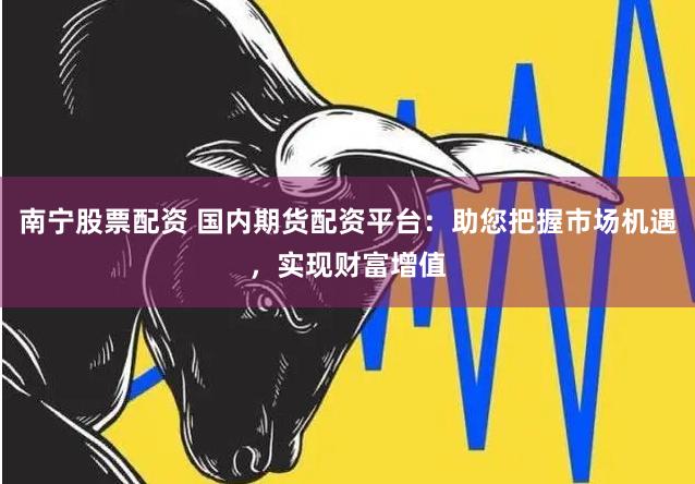 南宁股票配资 国内期货配资平台：助您把握市场机遇，实现财富增值