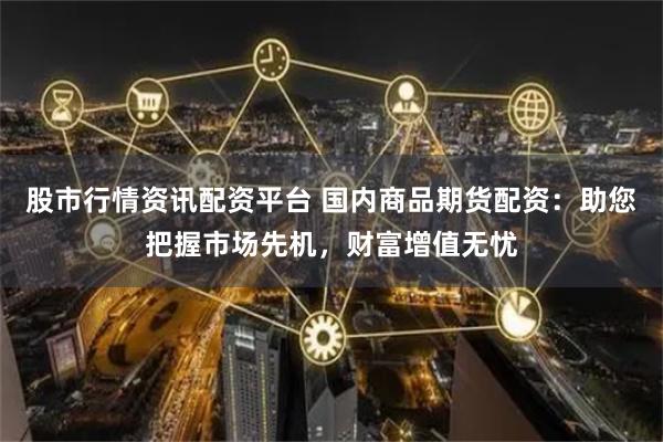 股市行情资讯配资平台 国内商品期货配资：助您把握市场先机，财富增值无忧