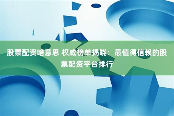 股票配资啥意思 权威榜单揭晓：最值得信赖的股票配资平台排行