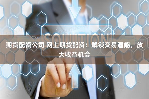 期货配资公司 网上期货配资：解锁交易潜能，放大收益机会