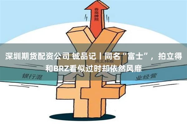深圳期货配资公司 铖品记丨同名“富士”，拍立得和BRZ看似过时却依然风靡