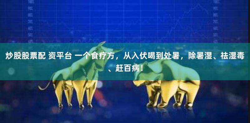炒股股票配 资平台 一个食疗方，从入伏喝到处暑，除暑湿、祛湿毒、赶百病！
