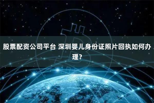 股票配资公司平台 深圳婴儿身份证照片回执如何办理？