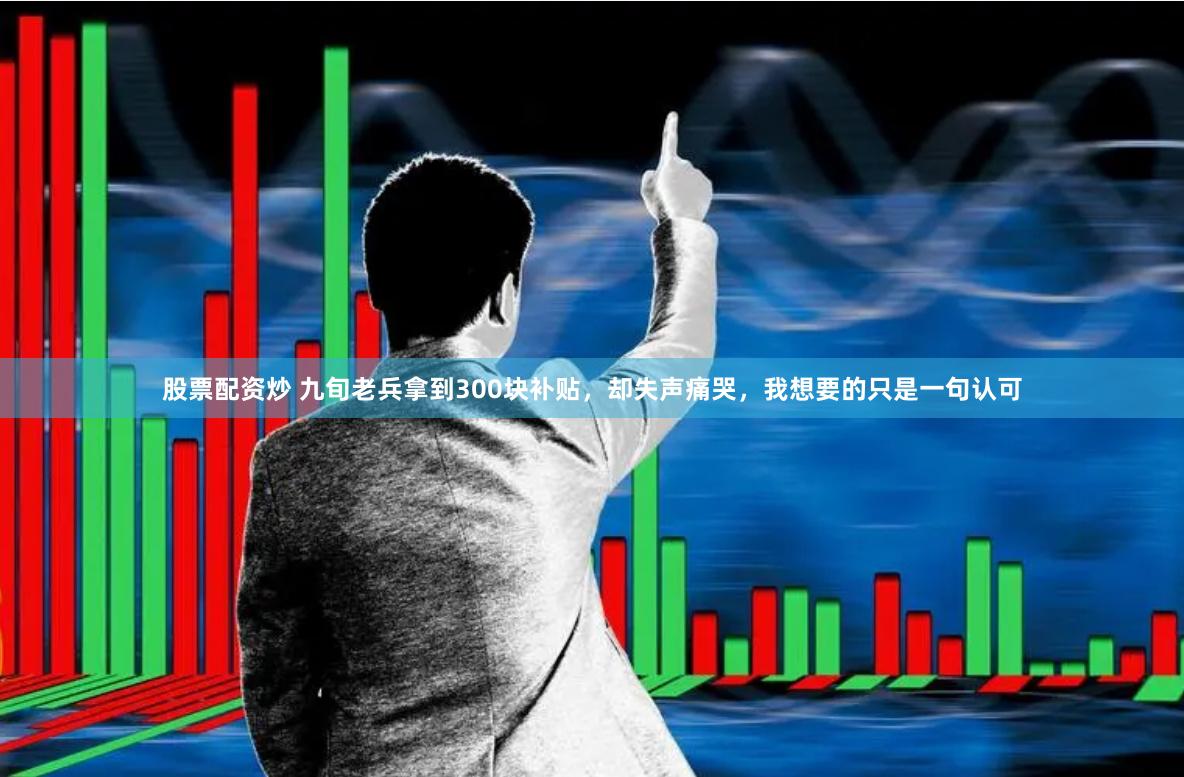 股票配资炒 九旬老兵拿到300块补贴，却失声痛哭，我想要的只是一句认可