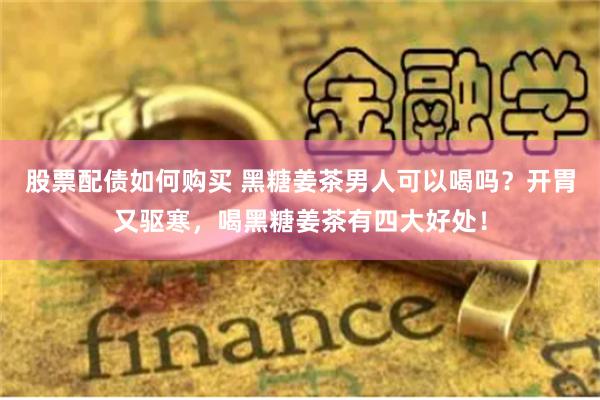 股票配债如何购买 黑糖姜茶男人可以喝吗？开胃又驱寒，喝黑糖姜茶有四大好处！