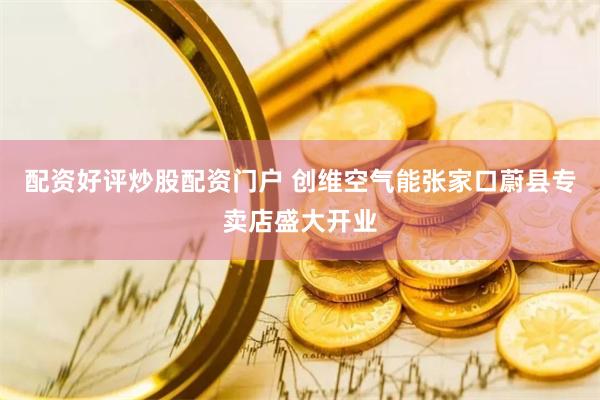 配资好评炒股配资门户 创维空气能张家口蔚县专卖店盛大开业