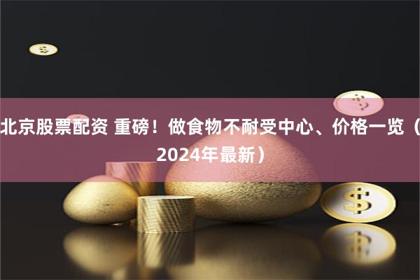 北京股票配资 重磅！做食物不耐受中心、价格一览（2024年最新）