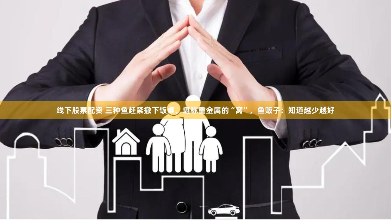 线下股票配资 三种鱼赶紧撤下饭桌，堪称重金属的“窝”，鱼贩子：知道越少越好
