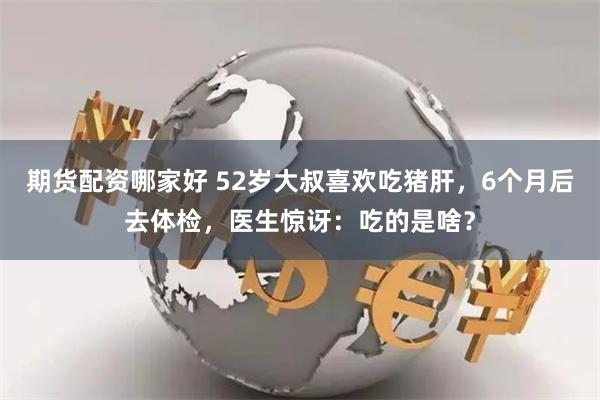 期货配资哪家好 52岁大叔喜欢吃猪肝，6个月后去体检，医生惊讶：吃的是啥？