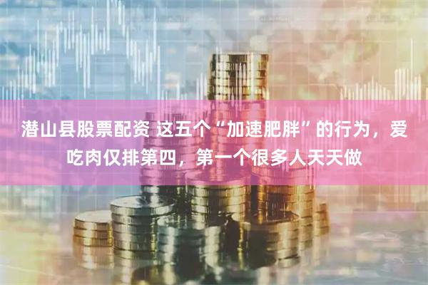 潜山县股票配资 这五个“加速肥胖”的行为，爱吃肉仅排第四，第一个很多人天天做