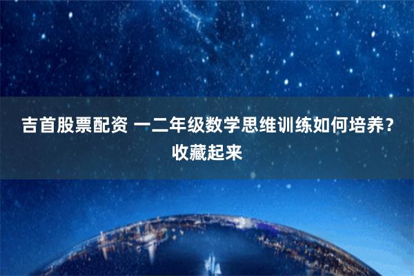 吉首股票配资 一二年级数学思维训练如何培养？收藏起来