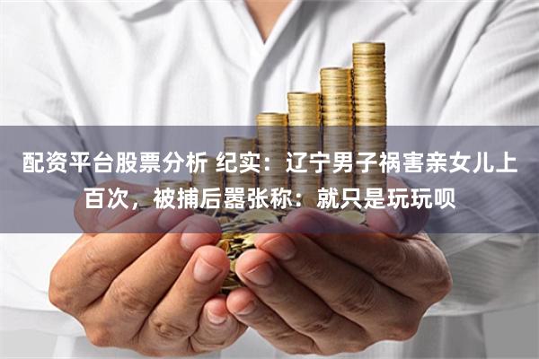 配资平台股票分析 纪实：辽宁男子祸害亲女儿上百次，被捕后嚣张称：就只是玩玩呗