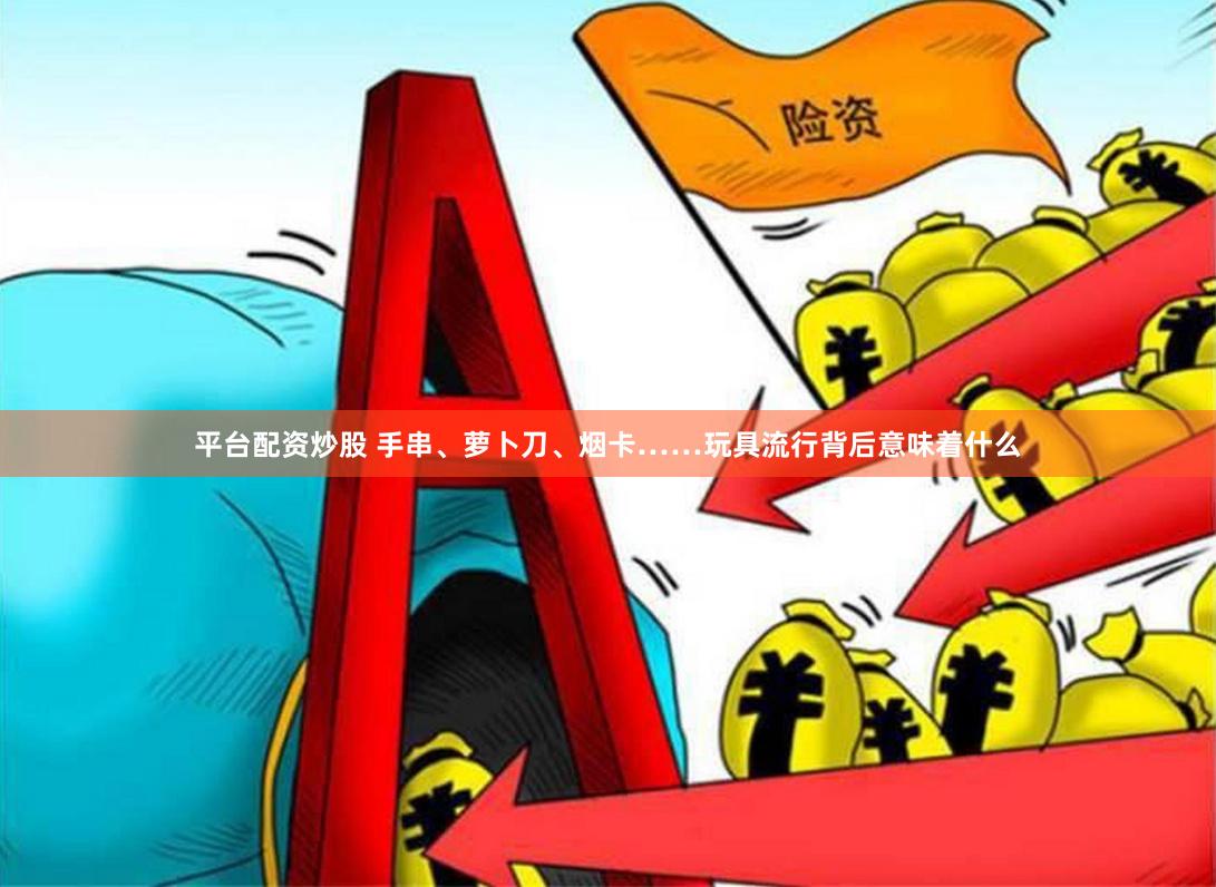 平台配资炒股 手串、萝卜刀、烟卡……玩具流行背后意味着什么
