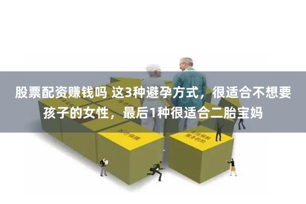 股票配资赚钱吗 这3种避孕方式，很适合不想要孩子的女性，最后1种很适合二胎宝妈